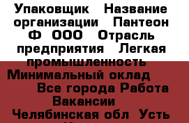 Упаковщик › Название организации ­ Пантеон-Ф, ООО › Отрасль предприятия ­ Легкая промышленность › Минимальный оклад ­ 20 000 - Все города Работа » Вакансии   . Челябинская обл.,Усть-Катав г.